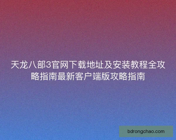 天龙八部3官网下载地址及安装教程全攻略指南最新客户端版攻略指南