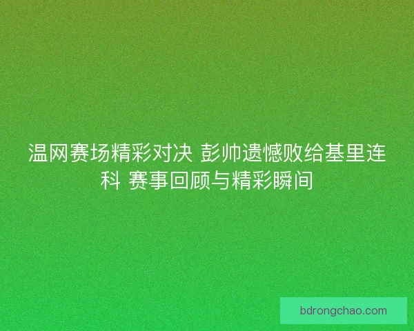温网赛场精彩对决 彭帅遗憾败给基里连科 赛事回顾与精彩瞬间