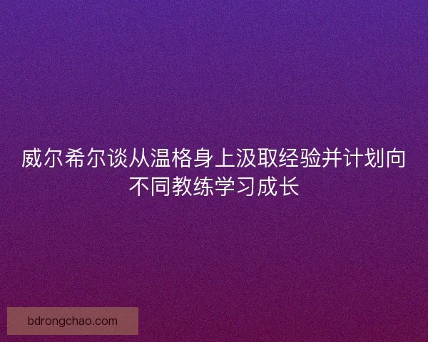 威尔希尔谈从温格身上汲取经验并计划向不同教练学习成长