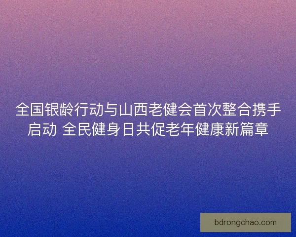 全国银龄行动与山西老健会首次整合携手启动 全民健身日共促老年健康新篇章