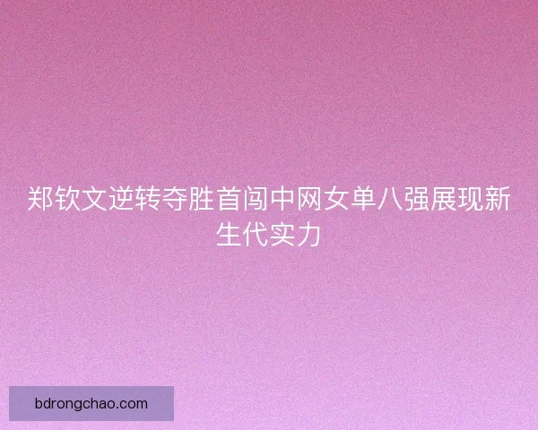 郑钦文逆转夺胜首闯中网女单八强展现新生代实力