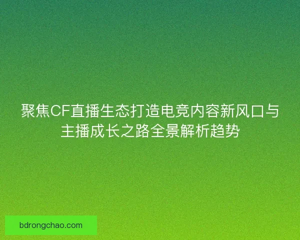 聚焦CF直播生态打造电竞内容新风口与主播成长之路全景解析趋势
